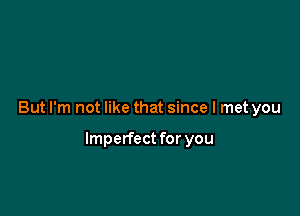 But I'm not like that since I met you

Imperfect for you