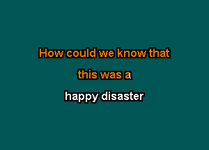 How could we know that

this was a

happy disaster