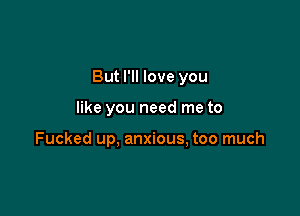 But I'll love you

like you need me to

Fucked up, anxious, too much