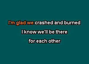 I'm glad we crashed and burned

I know we'll be there

for each other