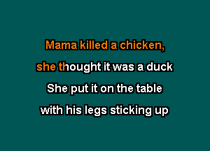 Mama killed a chicken,
she thought it was a duck

She put it on the table

with his legs sticking up