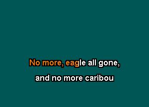 No more, eagle all gone,

and no more caribou