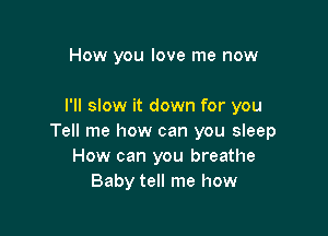 How you love me now

I'll slow it down for you

Tell me how can you sleep
How can you breathe
Baby tell me how