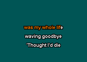 was my whole life

waving goodbye
'Thought I'd die