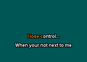 I lose control...

When your not next to me
