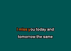 I miss you today and

tomorrow the same