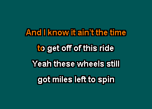 And I know it ain't the time
to get off ofthis ride

Yeah these wheels still

got miles left to spin