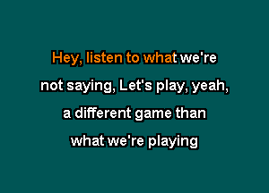 Hey, listen to what we're
not saying, Let's play, yeah,

a different game than

what we're playing