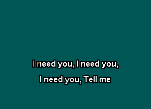I need you, I need you,

I need you, Tell me