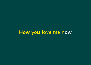 How you love me now