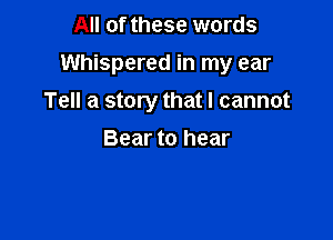 All of these words

Whispered in my ear

Tell a story that I cannot
Bear to hear