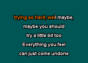 trying so hard, well maybe,

maybe you should
try a little bittoo
Everything you feel

can just come undone