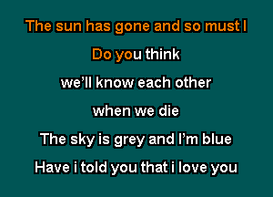 The sun has gone and so mustl
Do you think
weoll know each other
when we die

The sky is grey and Pm blue

Have i told you that i love you