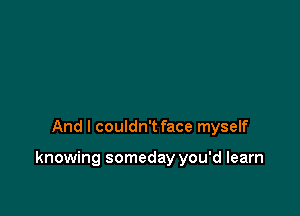 And I couldn't face myself

knowing someday you'd learn