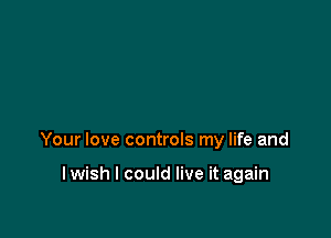 Your love controls my life and

I wish I could live it again