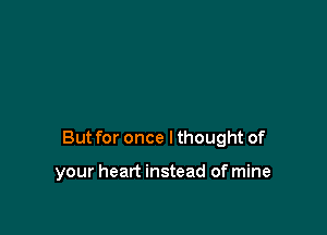 But for once Ithought of

your heart instead of mine