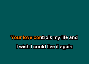 Your love controls my life and

I wish I could live it again