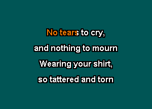 No tears to cry,

and nothing to mourn

Wearing your shirt,

so tattered and torn