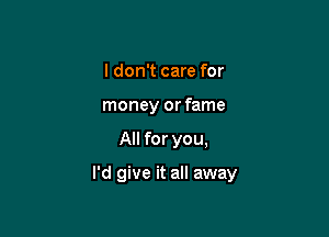 I don't care for
money or fame

All for you,

I'd give it all away