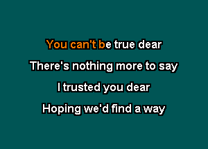 You can't be true dear
There's nothing more to say

I trusted you dear

Hoping we'd find a way