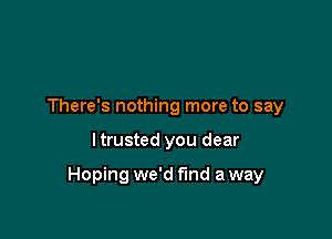 There's nothing more to say

I trusted you dear

Hoping we'd find a way