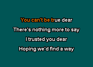 You can't be true dear
There's nothing more to say

I trusted you dear

Hoping we'd find a way