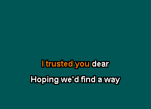 I trusted you dear

Hoping we'd find a way