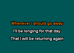 Wheneverl should go away

I'll be longing for that day

That I will be returning again