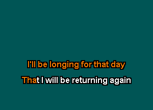 I'll be longing for that day

That I will be returning again
