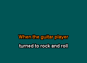 When the guitar player

turned to rock and roll
