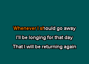 Wheneverl should go away

I'll be longing for that day

That I will be returning again