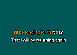 I'll be longing for that day

That I will be returning again