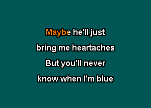 Maybe he'lljust

bring me heartaches
But you'll never

know when I'm blue