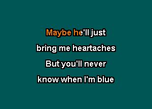 Maybe he'lljust

bring me heartaches
But you'll never

know when I'm blue