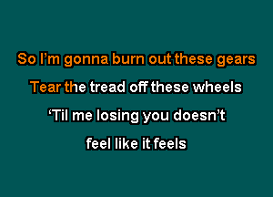 80 Pm gonna burn out these gears

Tear the tread offthese wheels

Til me losing you doesn,t

feel like it feels