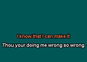 I know that I can make it

Thou your doing me wrong so wrong