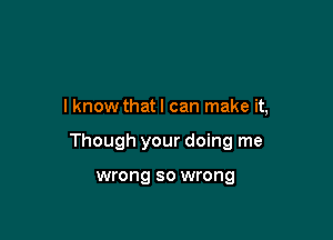 I know that I can make it,

Though your doing me

wrong so wrong