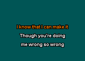 I know that I can make it

Though you're doing

me wrong so wrong