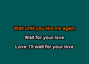 Wait until you like me again

Wait for your love

Love, I'll wait for your love