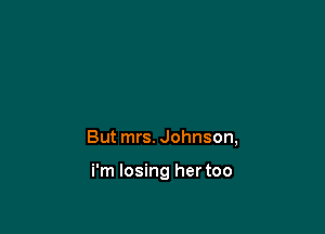 But mrs. Johnson,

i'm losing her too