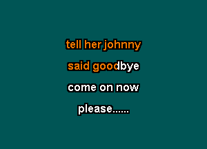 tell herjohnny

said goodbye
come on now

please ......