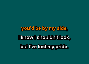 you'd be by my side,

I know I shouldn't look,

but I've lost my pride.