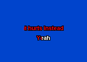 it hurts instead

Yeah