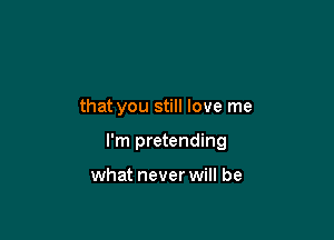 that you still love me

I'm pretending

what never will be