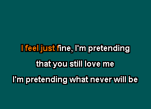 I feeljust fine, I'm pretending

that you still love me

I'm pretending what never will be