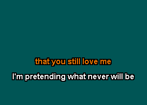 that you still love me

I'm pretending what never will be