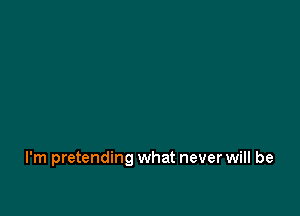 I'm pretending what never will be