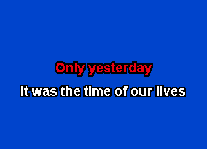 Only yesterday

It was the time of our lives