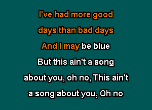 I've had more good
days than bad days
And I may be blue

But this ain't a song

about you. oh no, This ain't

a song about you, Oh no