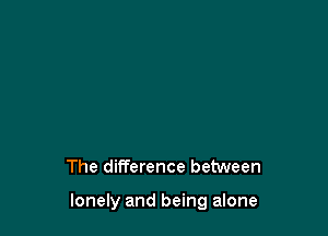 The difference between

lonely and being alone